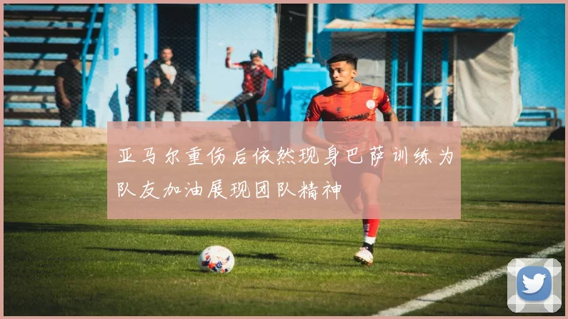 亚马尔重伤后依然现身巴萨训练为队友加油展现团队精神