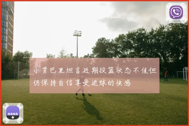 小贾巴里坦言近期投篮状态不佳但仍保持自信享受进球的快感