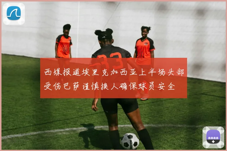 西媒报道埃里克加西亚上半场头部受伤巴萨谨慎换人确保球员安全