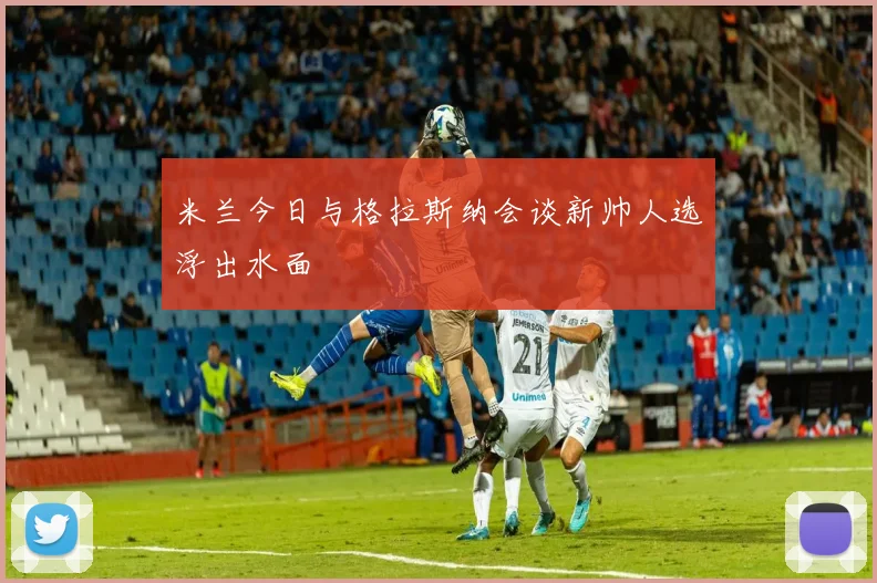 米兰今日与格拉斯纳会谈新帅人选浮出水面