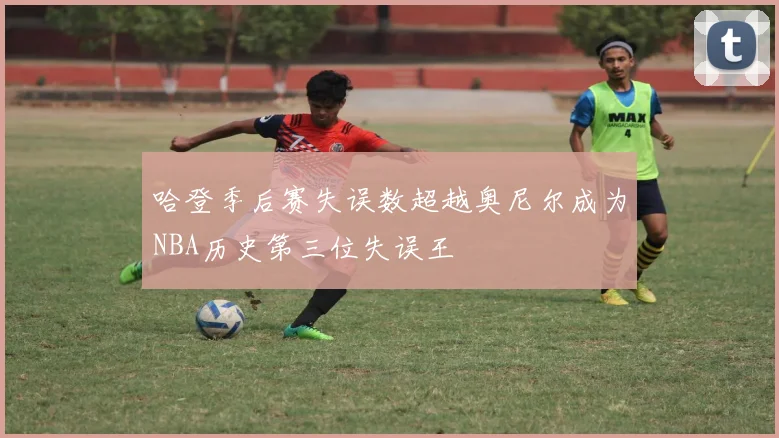 哈登季后赛失误数超越奥尼尔成为NBA历史第三位失误王