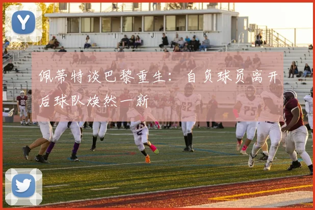 佩蒂特谈巴黎重生：自负球员离开后球队焕然一新