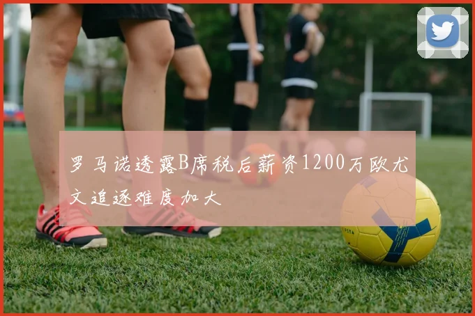 罗马诺透露B席税后薪资1200万欧尤文追逐难度加大