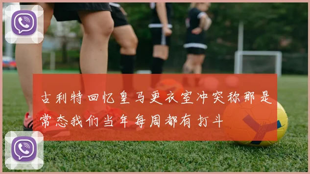 古利特回忆皇马更衣室冲突称那是常态我们当年每周都有打斗